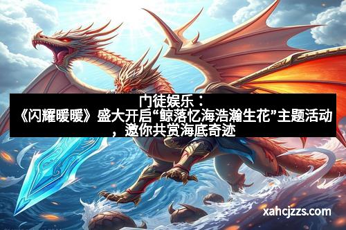 门徒娱乐：《闪耀暖暖》盛大开启“鲸落忆海浩瀚生花”主题活动，邀你共赏海底奇迹